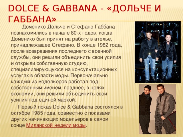 Dolce & Gabbana - «Дольче и Габбана»  Доменико Дольче и Стефано Габбана познакомились в начале 80-х годов, когда Доменико был принят на работу в ателье, принадлежащее Стефано. В конце 1982 года, после возвращения последнего с военной службы, они решили объединить свои усилия и открыли собственную студию, специализирующуюся на консультационных услугах в области моды. Первоначально каждый из модельеров работал под собственным именем, позднее, в целях экономии, они решили объединить свои усилия под единой маркой.  Первый показ Dolce & Gabbana состоялся в октябре 1985 года, совместно с показами других начинающих модельеров в самом конце  Миланской недели моды . 