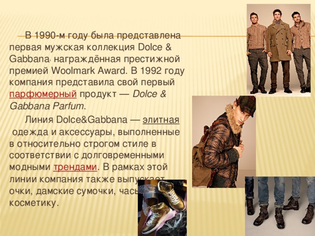  В 1990-м году была представлена первая мужская коллекция Dolce & Gabbana , награждённая престижной премией Woolmark Award. В 1992 году компания представила свой первый  парфюмерный  продукт —  Dolce & Gabbana Parfum .  Линия Dolce&Gabbana —  элитная  одежда и аксессуары, выполненные в относительно строгом стиле в соответствии с долговременными модными трендами . В рамках этой линии компания также выпускает очки, дамские сумочки, часы и косметику. 