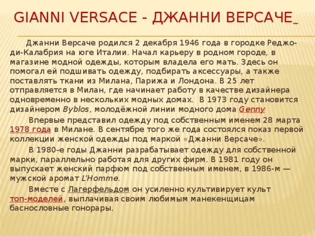 Gianni Versace - Джанни Версаче   Джанни Версаче родился 2 декабря 1946 года в городке Реджо-ди-Калабрия на юге Италии. Начал карьеру в родном городе, в магазине модной одежды, которым владела его мать. Здесь он помогал ей подшивать одежду, подбирать аксессуары, а также поставлять ткани из Милана, Парижа и Лондона. В 25 лет отправляется в Милан, где начинает работу в качестве дизайнера одновременно в нескольких модных домах. В 1973 году становится дизайнером  Byblos , молодёжной линии модного дома  Genny .   Впервые представил одежду под собственным именем 28 марта  1978 года  в Милане. В сентябре того же года состоялся показ первой коллекции женской одежды под маркой «Джанни Версаче».  В 1980-е годы Джанни разрабатывает одежду для собственной марки, параллельно работая для других фирм. В 1981 году он выпускает женский парфюм под собственным именем, в 1986-м — мужской аромат  L’Homme.  Вместе с  Лагерфельдом  он усиленно культивирует культ  топ-моделей , выплачивая своим любимым манекенщицам баснословные гонорары. 