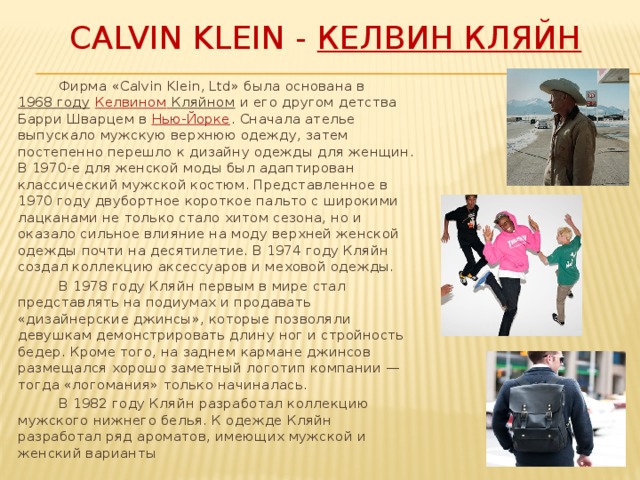 Calvin Klein - Келвин Кляйн  Фирма «Calvin Klein, Ltd» была основана в  1968 году   Келвином  Кляйном  и его другом детства Барри Шварцем в  Нью-Йорке . Сначала ателье выпускало мужскую верхнюю одежду, затем постепенно перешло к дизайну одежды для женщин. В 1970-е для женской моды был адаптирован классический мужской костюм. Представленное в 1970 году двубортное короткое пальто с широкими лацканами не только стало хитом сезона, но и оказало сильное влияние на моду верхней женской одежды почти на десятилетие. В 1974 году Кляйн создал коллекцию аксессуаров и меховой одежды.  В 1978 году Кляйн первым в мире стал представлять на подиумах и продавать «дизайнерские джинсы», которые позволяли девушкам демонстрировать длину ног и стройность бедер. Кроме того, на заднем кармане джинсов размещался хорошо заметный логотип компании — тогда «логомания» только начиналась.  В 1982 году Кляйн разработал коллекцию мужского нижнего белья. К одежде Кляйн разработал ряд ароматов, имеющих мужской и женский варианты 