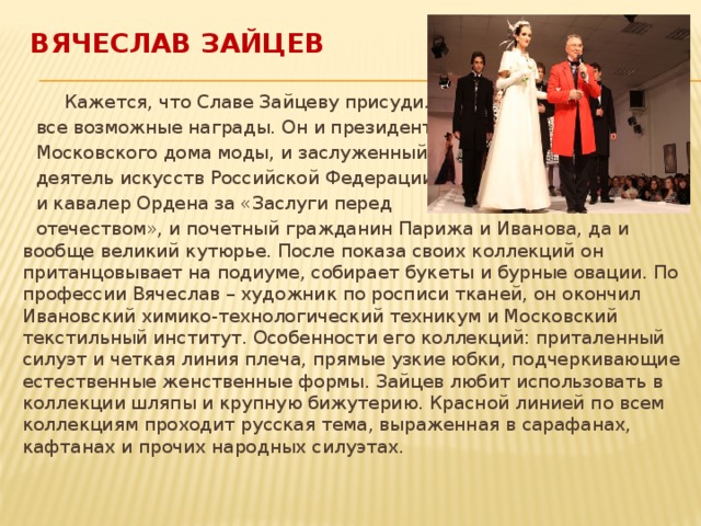 Вячеслав Зайцев  Кажется, что Славе Зайцеву присудили  все возможные награды. Он и президент  Московского дома моды, и заслуженный  деятель искусств Российской Федерации,  и кавалер Ордена за «Заслуги перед  отечеством», и почетный гражданин Парижа и Иванова, да и вообще великий кутюрье. После показа своих коллекций он пританцовывает на подиуме, собирает букеты и бурные овации. По профессии Вячеслав – художник по росписи тканей, он окончил Ивановский химико-технологический техникум и Московский текстильный институт. Особенности его коллекций: приталенный силуэт и четкая линия плеча, прямые узкие юбки, подчеркивающие естественные женственные формы. Зайцев любит использовать в коллекции шляпы и крупную бижутерию. Красной линией по всем коллекциям проходит русская тема, выраженная в сарафанах, кафтанах и прочих народных силуэтах. 