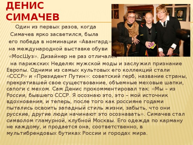 Денис Симачев  Один из первых разов, когда  Симачев ярко засветился, была  его победа в номинации «Авангард»  на международной выставке обуви  «МосШуз». Дизайнер не раз отличался  на парижских Неделях мужской моды и заслужил признание Европы. Одними из самых культовых его коллекций стали «СССР» и «Президент Путин»: советский герб, название страны, прекратившей свое существование, объемные меховые шапки, сапоги с мехом. Сам Денис прокомментировал так: «Мы – из России, бывшего СССР. Я осознаю это, это – мой источник вдохновения, и теперь, после того как россияне годами пытались освоить западный стиль жизни, забыть, что они русские, другие люди начинают это осознавать». Симачев стал символом гламурной, клубной Москвы. Его одежда по карману не каждому, и продается она, соответственно, в мультибрендовых бутиках России и городах мира. 