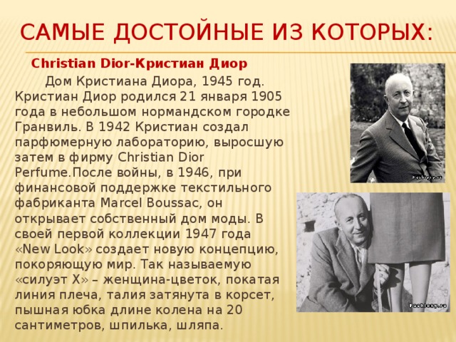 Самые достойные из которых:  Christian Dior-Кристиан Диор  Дом Кристиана Диора, 1945 год.  Кристиан Диор родился 21 января 1905 года в небольшом нормандском городке Гранвиль. В 1942 Кристиан создал парфюмерную лабораторию, выросшую затем в фирму Christian Dior Perfume.После войны, в 1946, при финансовой поддержке текстильного фабриканта Marcel Boussac, он открывает собственный дом моды. В своей первой коллекции 1947 года «New Look» создает новую концепцию, покоряющую мир. Так называемую «силуэт Х» – женщина-цветок, покатая линия плеча, талия затянута в корсет, пышная юбка длине колена на 20 сантиметров, шпилька, шляпа. 