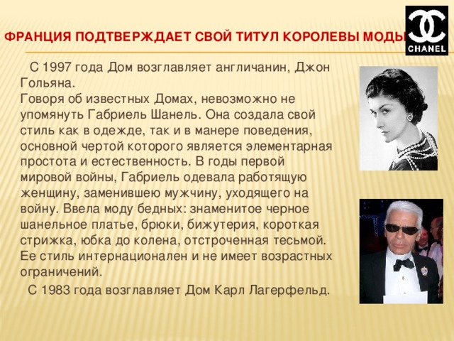 Франция подтверждает свой титул королевы моды  С 1997 года Дом возглавляет англичанин, Джон Гольяна.  Говоря об известных Домах, невозможно не упомянуть Габриель Шанель. Она создала свой стиль как в одежде, так и в манере поведения, основной чертой которого является элементарная простота и естественность. В годы первой мировой войны, Габриель одевала работящую женщину, заменившею мужчину, уходящего на войну. Ввела моду бедных: знаменитое черное шанельное платье, брюки, бижутерия, короткая стрижка, юбка до колена, отстроченная тесьмой. Ее стиль интернационален и не имеет возрастных ограничений.  С 1983 года возглавляет Дом Карл Лагерфельд. 