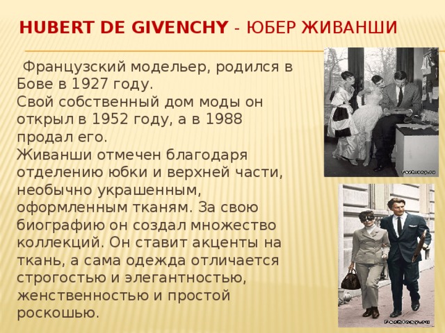 Hubert de Givenchy - Юбер Живанши  Французский модельер, родился в Бове в 1927 году.  Свой собственный дом моды он открыл в 1952 году, а в 1988 продал его.  Живанши отмечен благодаря отделению юбки и верхней части, необычно украшенным, оформленным тканям. За свою биографию он создал множество коллекций. Он ставит акценты на ткань, а сама одежда отличается строгостью и элегантностью, женственностью и простой роскошью. 