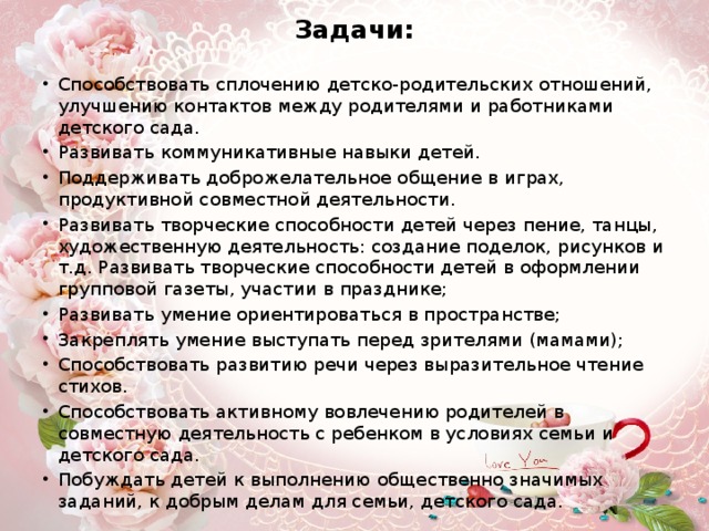Задачи: Способствовать сплочению детско-родительских отношений, улучшению контактов между родителями и работниками детского сада. Развивать коммуникативные навыки детей. Поддерживать доброжелательное общение в играх, продуктивной совместной деятельности. Развивать творческие способности детей через пение, танцы, художественную деятельность: создание поделок, рисунков и т.д. Развивать творческие способности детей в оформлении групповой газеты, участии в празднике; Развивать умение ориентироваться в пространстве; Закреплять умение выступать перед зрителями (мамами); Способствовать развитию речи через выразительное чтение стихов. Способствовать активному вовлечению родителей в совместную деятельность с ребенком в условиях семьи и детского сада. Побуждать детей к выполнению общественно значимых заданий, к добрым делам для семьи, детского сада. 