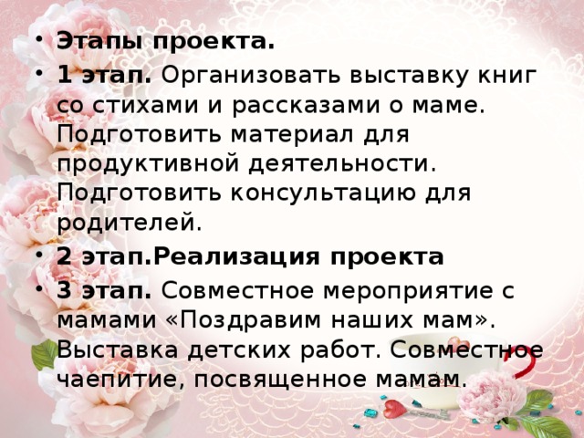 Этапы проекта.   1 этап. Организовать выставку книг со стихами и рассказами о маме. Подготовить материал для продуктивной деятельности. Подготовить консультацию для родителей.  2 этап.Реализация проекта 3 этап. Совместное мероприятие с мамами «Поздравим наших мам». Выставка детских работ. Совместное чаепитие, посвященное мамам. 