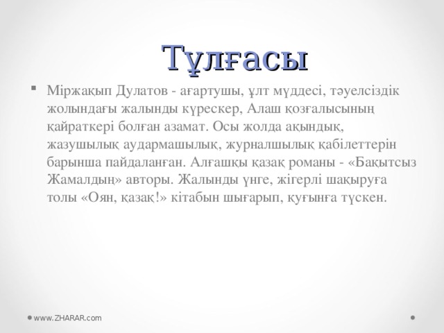 Тұлғасы Міржақып Дулатов - ағартушы, ұлт мүддесі, тәуелсіздік жолындағы жалынды күрескер, Алаш қозғалысының қайраткері болған азамат. Осы жолда ақындық, жазушылық аудармашылық, журналшылық қабілеттерін барынша пайдаланған. Алғашқы қазақ романы - «Бақытсыз Жамалдың» авторы. Жалынды үнге, жігерлі шақыруға толы «Оян, қазақ!» кітабын шығарып, қуғынға түскен.  www.ZHARAR.com 