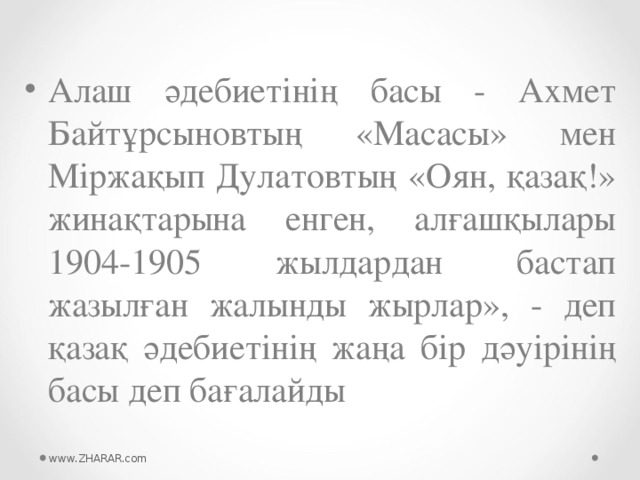 Алаш әдебиетінің басы - Ахмет Байтұрсыновтың «Масасы» мен Міржақып Дулатовтың «Оян, қазақ!» жинақтарына енген, алғашқылары 1904-1905 жылдардан бастап жазылған жалынды жырлар», - деп қазақ әдебиетінің жаңа бір дәуірінің басы деп бағалайды  www.ZHARAR.com 