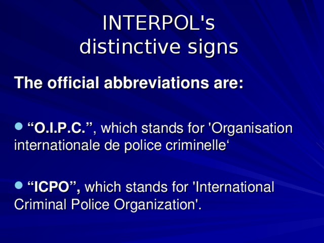 INTERPOL's  distinctive signs  The official abbreviations are:  “ O.I.P.C. ” , which stands for 'Organisation internationale de police criminelle‘  “ ICPO ” , which stands for 'International Criminal Police Organization'. 