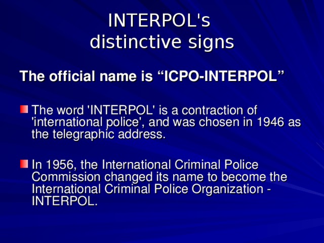 INTERPOL's  distinctive signs The official name is “ ICPO-INTERPOL ”  The word 'INTERPOL' is a contraction of 'international police', and was chosen in 1946 as the telegraphic address. In 1956, the International Criminal Police Commission changed its name to become the International Criminal Police Organization - INTERPOL. 