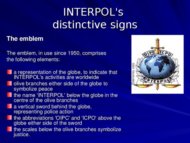 INTERPOL's  distinctive signs The emblem  The emblem, in use since 1950, comprises the  following elements: a representation of the globe, to indicate that INTERPOL's activities are worldwide olive branches either side of the globe to symbolize peace the name 'INTERPOL' below the globe in the centre of the olive branches a vertical sword behind the globe, representing police action the abbreviations 'OIPC' and 'ICPO' above the globe either side of the sword the scales below the olive branches symbolize justice. 
