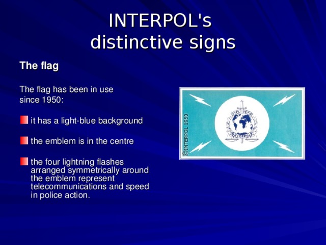 INTERPOL's  distinctive signs The flag  The flag has been in use since 1950: it has a light-blue background the emblem is in the centre the four lightning flashes arranged symmetrically around the emblem represent telecommunications and speed in police action.    
