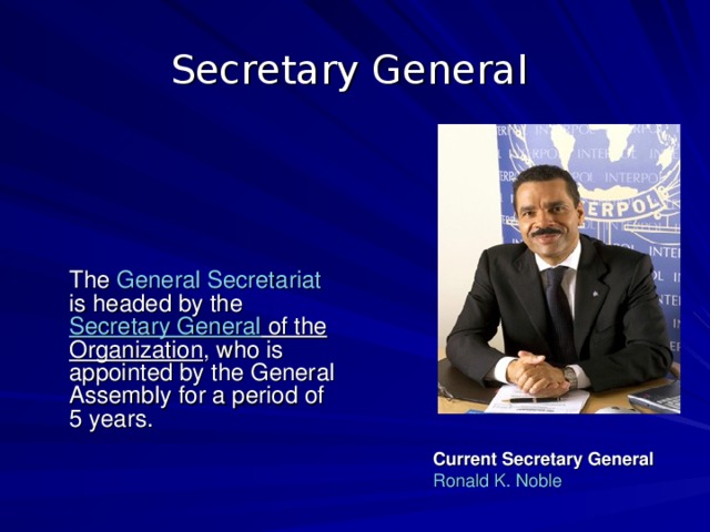 Secretary General   The General Secretariat is headed by the Secretary General of the Organization , who is appointed by the General Assembly for a period of 5 years. Current Secretary General Ronald K. Noble 