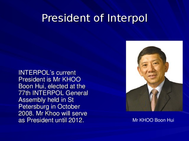 President of Interpol  INTERPOL’s current President is Mr KHOO Boon Hui, elected at the 77th INTERPOL General Assembly held in St Petersburg in October 2008. Mr Khoo will serve as President until 2012. Mr KHOO Boon Hui  