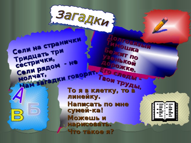 Сели на странички Тридцать три сестрички, Сели рядом - не молчат, Нам загадки говорят. Долговязый Тимошка Бежит по узенькой дорожке. Его следы – Твои труды. То я в клетку, то в линейку. Написать по мне сумей-ка! Можешь и нарисовать. Что такое я?