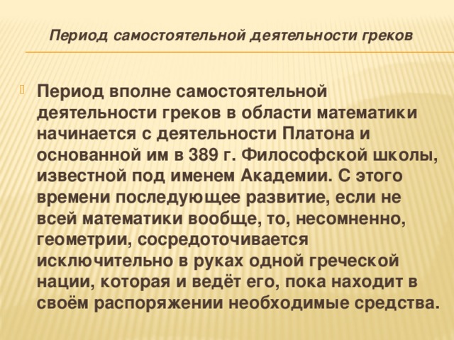 Период самостоятельной деятельности греков   Период вполне самостоятельной деятельности греков в области математики начинается с деятельности Платона и основанной им в 389 г. Философской школы, известной под именем Академии. С этого времени последующее развитие, если не всей математики вообще, то, несомненно, геометрии, сосредоточивается исключительно в руках одной греческой нации, которая и ведёт его, пока находит в своём распоряжении необходимые средства. 