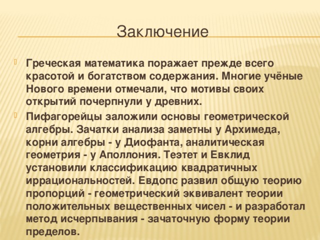 Заключение Греческая математика поражает прежде всего красотой и богатством содержания. Многие учёные Нового времени отмечали, что мотивы своих открытий почерпнули у древних. Пифагорейцы заложили основы геометрической алгебры. Зачатки анализа заметны у Архимеда, корни алгебры - у Диофанта, аналитическая геометрия - у Аполлония. Теэтет и Евклид установили классификацию квадратичных иррациональностей. Евдопс развил общую теорию пропорций - геометрический эквивалент теории положительных вещественных чисел - и разработал метод исчерпывания - зачаточную форму теории пределов. 