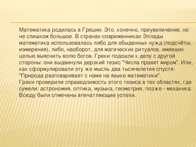  Математика родилась в Греции. Это, конечно, преувеличение, но не слишком большое. В странах-современниках Эллады математика использовалась либо для обыденных нужд (подсчёты, измерения), либо, наоборот, для магических ритуалов, имевших целью выяснить волю богов. Греки подошли к делу с другой стороны: они выдвинули дерзкий тезис 