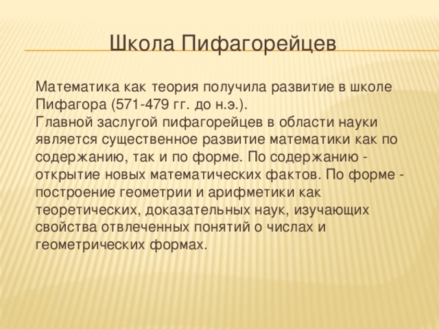Школа Пифагорейцев  Математика как теория получила развитие в школе Пифагора (571-479 гг. до н.э.).  Главной заслугой пифагорейцев в области науки является существенное развитие математики как по содержанию, так и по форме. По содержанию - открытие новых математических фактов. По форме - построение геометрии и арифметики как теоретических, доказательных наук, изучающих свойства отвлеченных понятий о числах и геометрических формах.    
