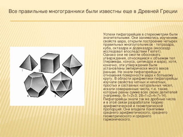 Все правильные многогранники были известны еще в Древней Греции  Успехи пифагорейцев в стереометрии были значительными. Они занимались изучением свойств шара, открыли построение четырех правильных многоугольников - тетраэдра, куба, октаэдра и додекаэдра (икосаэдр исследовал впоследствии Геэтет).  Однако они не смогли обосновать утверждения, относящиеся к объемам тел (пирамиды, конуса, цилиндра и шара), хотя, конечно, эти утверждения были установлены эмпирически много веков раньше. Не знали пифагорейцы и отношения поверхности шара к большому кругу. В области арифметики пифагорейцы изучали свойства четных и нечетных, простых и составных натуральных чисел, искали совершенные числа, т.е. такие, которые равны сумме всех своих делителей (например, 6=1+2+3; 28=1+2+4+7+14).  Пифагорейцы знали также дробные числа и в этой связи разработали теорию арифметической и геометрической пропорций. Они владели понятиями среднего арифметического, среднего геометрического и среднего гармонического. 
