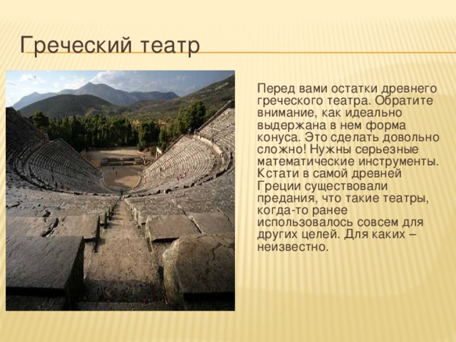 Греческий театр  Перед вами остатки древнего греческого театра. Обратите внимание, как идеально выдержана в нем форма конуса. Это сделать довольно сложно! Нужны серьезные математические инструменты. Кстати в самой древней Греции существовали предания, что такие театры, когда-то ранее использовалось совсем для других целей. Для каких – неизвестно. 