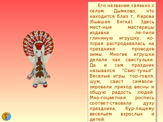  Его название связано с селом Дымково, что находится близ г. Кирова (бывшая Вятка). Здесь мест-ные мастерицы издавна ле-пили глиняную игрушку, ко-торая распродавалась на празднике проводов зимы. Многие игрушки делали как свистульки. Да и сам праздник назывался 