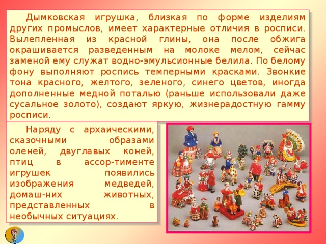  Дымковская игрушка, близкая по форме изделиям других промыслов, имеет характерные отличия в росписи. Вылепленная из красной глины, она после обжига окрашивается разведенным на молоке мелом, сейчас заменой ему служат водно-эмульсионные белила. По белому фону выполняют роспись темперными красками. Звонкие тона красного, желтого, зеленого, синего цветов, иногда дополненные медной поталью (раньше использовали даже сусальное золото), создают яркую, жизнерадостную гамму росписи.  Наряду с архаическими, сказочными образами оленей, двуглавых коней, птиц в ассор-тименте игрушек появились изображения медведей, домаш-них животных, представленных в необычных ситуациях. 