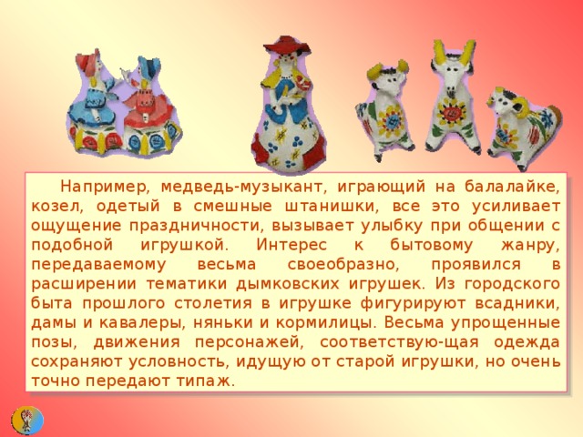  Например, медведь-музыкант, играющий на балалайке, козел, одетый в смешные штанишки, все это усиливает ощущение праздничности, вызывает улыбку при общении с подобной игрушкой. Интерес к бытовому жанру, передаваемому весьма своеобразно, проявился в расширении тематики дымковских игрушек. Из городского быта прошлого столетия в игрушке фигурируют всадники, дамы и кавалеры, няньки и кормилицы. Весьма упрощенные позы, движения персонажей, соответствую-щая одежда сохраняют условность, идущую от старой игрушки, но очень точно передают типаж. 