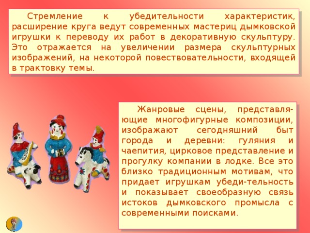  Стремление к убедительности характеристик, расширение круга ведут современных мастериц дымковской игрушки к переводу их работ в декоративную скульптуру. Это отражается на увеличении размера скульптурных изображений, на некоторой повествовательности, входящей в трактовку темы.  Жанровые сцены, представля-ющие многофигурные композиции, изображают сегодняшний быт города и деревни: гуляния и чаепития, цирковое представление и прогулку компании в лодке. Все это близко традиционным мотивам, что придает игрушкам убеди-тельность и показывает своеобразную связь истоков дымковского промысла с современными поисками. 