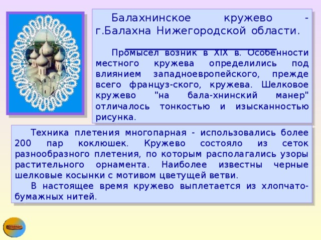  Балахнинское кружево - г.Балахна Нижегородской области.        Промысел возник в XIX в. Особенности местного кружева определились под влиянием западноевропейского, прежде всего француз-ского, кружева. Шелковое кружево 
