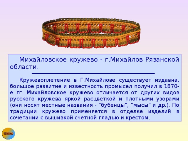  Михайловское кружево - г.Михайлов Рязанской области.     Кружевоплетение в Г.Михайлове существует издавна, большое развитие и известность промысел получил в 1870-е гг. Михайловское кружево отличается от других видов русского кружева яркой расцветкой и плотными узорами (они носят местные названия - 