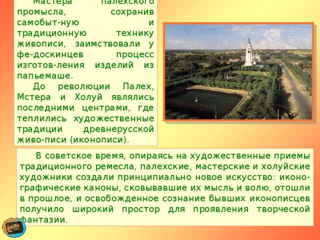  Мастера палехского промысла, сохранив самобыт-ную и традиционную технику живописи, заимствовали у фе-доскинцев процесс изготов-ления изделий из папьемаше.    До революции Палех, Мстера и Холуй являлись последними центрами, где теплились художественные традиции древнерусской живо-писи (иконописи).  В советское время, опираясь на художественные приемы традиционного ремесла, палехские, мастерские и холуйские художники создали принципиально новое искусство: иконо-графические каноны, сковывавшие их мысль и волю, отошли в прошлое, и освобожденное сознание бывших иконописцев получило широкий простор для проявления творческой фантазии. 