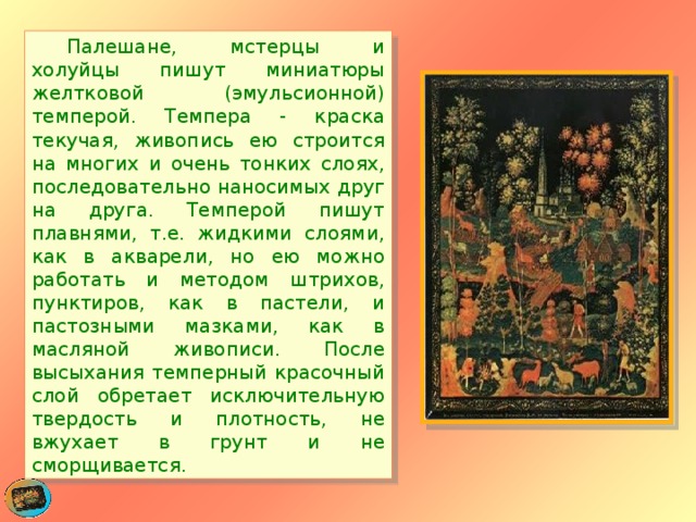  Палешане, мстерцы и холуйцы пишут миниатюры желтковой (эмульсионной) темперой. Темпера - краска текучая, живопись ею строится на многих и очень тонких слоях, последовательно наносимых друг на друга. Темперой пишут плавнями, т.е. жидкими слоями, как в акварели, но ею можно работать и методом штрихов, пунктиров, как в пастели, и пастозными мазками, как в масляной живописи. После высыхания темперный красочный слой обретает исключительную твердость и плотность, не вжухает в грунт и не сморщивается. 