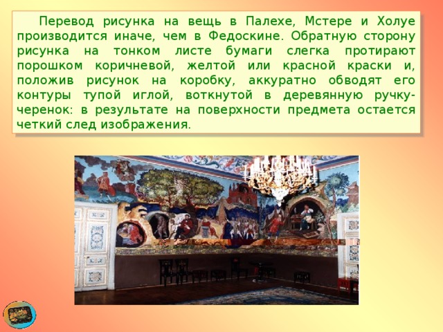  Перевод рисунка на вещь в Палехе, Мстере и Холуе производится иначе, чем в Федоскине. Обратную сторону рисунка на тонком листе бумаги слегка протирают порошком коричневой, желтой или красной краски и, положив рисунок на коробку, аккуратно обводят его контуры тупой иглой, воткнутой в деревянную ручку-черенок: в результате на поверхности предмета остается четкий след изображения. 