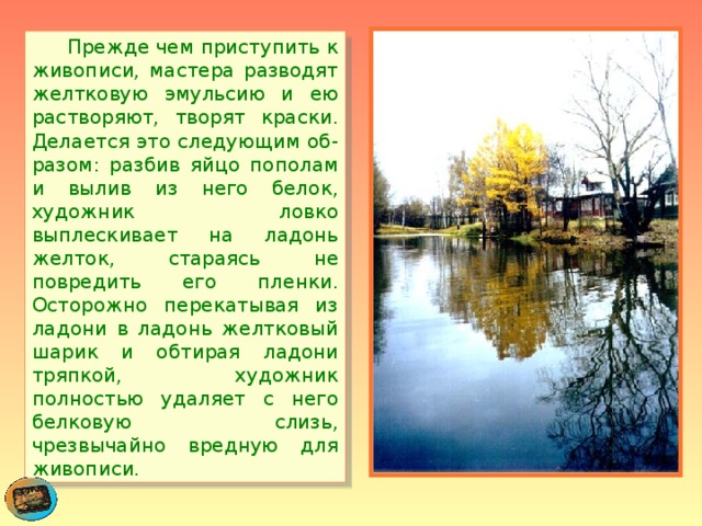  Прежде чем приступить к живописи, мастера разводят желтковую эмульсию и ею растворяют, творят краски. Делается это следующим об-разом: разбив яйцо пополам и вылив из него белок, художник ловко выплескивает на ладонь желток, стараясь не повредить его пленки. Осторожно перекатывая из ладони в ладонь желтковый шарик и обтирая ладони тряпкой, художник полностью удаляет с него белковую слизь, чрезвычайно вредную для живописи. 