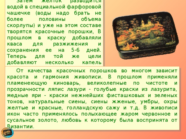  Затем желток разводится водой в специальной фарфоровой чашечке (воды надо брать не более половины объема скорлупы) и уже на этом составе творятся красочные порошки, В прошлом в краску добавляли кваса для разжижения и сохранения ее на 5-6 дней. Теперь для той же цели добавляют несколько капель уксуса.  От качества красочных порошков во многом зависит красота и гармония живописи. В прошлом применяли пламенеющую киноварь, великолепные по чистоте и прозрачности ляпис лазури - голубые краски из лазурита, медные яри - краски нежнейших фисташковых и зеленых тонов, натуральные сиены, сиены жженые, умбры, охры желтые и красные, голландскую сажу и т.д. В живописи икон часто применялось полыхающее жаром червонное и сусальное золото, любовь к которому была воспринята от Византии. 
