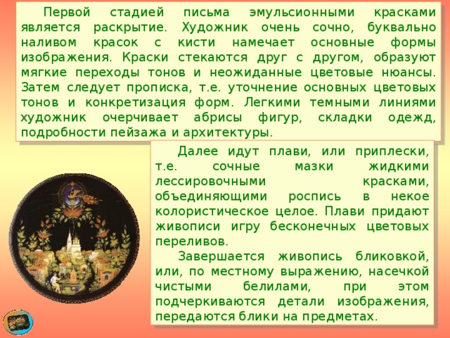  Первой стадией письма эмульсионными красками является раскрытие. Художник очень сочно, буквально наливом красок с кисти намечает основные формы изображения. Краски стекаются друг с другом, образуют мягкие переходы тонов и неожиданные цветовые нюансы. Затем следует прописка, т.е. уточнение основных цветовых тонов и конкретизация форм. Легкими темными линиями художник очерчивает абрисы фигур, складки одежд, подробности пейзажа и архитектуры.  Далее идут плави, или приплески, т.е. сочные мазки жидкими лессировочными красками, объединяющими роспись в некое колористическое целое. Плави придают живописи игру бесконечных цветовых переливов.    Завершается живопись бликовкой, или, по местному выражению, насечкой чистыми белилами, при этом подчеркиваются детали изображения, передаются блики на предметах. 