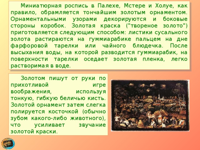  Миниатюрная роспись в Палехе, Мстере и Холуе, как правило, обрамляется тончайшим золотым орнаментом. Орнаментальными узорами декорируются и боковые стороны коробок. Золотая краска (