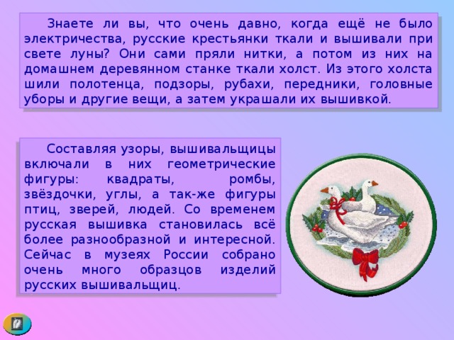  Знаете ли вы, что очень давно, когда ещё не было электричества, русские крестьянки ткали и вышивали при свете луны? Они сами пряли нитки, а потом из них на домашнем деревянном станке ткали холст. Из этого холста шили полотенца, подзоры, рубахи, передники, головные уборы и другие вещи, а затем украшали их вышивкой.  Составляя узоры, вышивальщицы включали в них геометрические фигуры: квадраты, ромбы, звёздочки, углы, а так-же фигуры птиц, зверей, людей. Со временем русская вышивка становилась всё более разнообразной и интересной. Сейчас в музеях России собрано очень много образцов изделий русских вышивальщиц. 