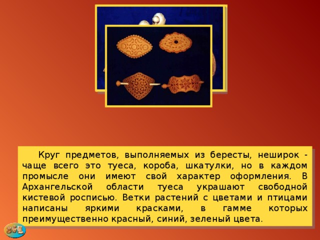  Круг предметов, выполняемых из бересты, неширок - чаще всего это туеса, короба, шкатулки, но в каждом промысле они имеют свой характер оформления. В Архангельской области туеса украшают свободной кистевой росписью. Ветки растений с цветами и птицами написаны яркими красками, в гамме которых преимущественно красный, синий, зеленый цвета. 