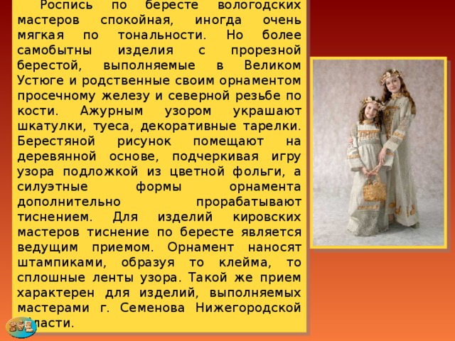  Роспись по бересте вологодских мастеров спокойная, иногда очень мягкая по тональности. Но более самобытны изделия с прорезной берестой, выполняемые в Великом Устюге и родственные своим орнаментом просечному железу и северной резьбе по кости. Ажурным узором украшают шкатулки, туеса, декоративные тарелки. Берестяной рисунок помещают на деревянной основе, подчеркивая игру узора подложкой из цветной фольги, а силуэтные формы орнамента дополнительно прорабатывают тиснением. Для изделий кировских мастеров тиснение по бересте является ведущим приемом. Орнамент наносят штампиками, образуя то клейма, то сплошные ленты узора. Такой же прием характерен для изделий, выполняемых мастерами г. Семенова Нижегородской области. 