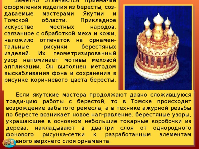  Заметно отличаются приема-ми оформления изделия из бересты, соз-даваемые мастерами Якутии и Томской области. Прикладное искусство местных народов, связанное с обработкой меха и кожи, наложило отпечаток на орнамен-тальные рисунки берестяных изделий. Их геометризированный узор напоминает мотивы меховой аппликации. Он выполнен методом выскабливания фона и сохранения в рисунке коричневого цвета бересты.   Если якутские мастера продолжают давно сложившуюся тради-цию работы с берестой, то в Томске происходит возрождение забытого ремесла, а в технике ажурной резьбы по бересте возникает новое нап-равление: берестяные узоры, украшающие в основном небольшие токарные коробочки из дерева, накладывают в два-три слоя от однородного фонового рисунка-сетки к разработанным элементам главного верхнего слоя орнамента. 