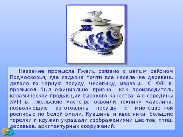  Название промысла Гжель связано с целым районом Подмосковья, где издавна почти все население деревень делало гончарную посуду, черепицу, изразцы. С XVII в. промысел был официально признан как производитель керамической продук-ции высокого качества. А с середины XVIII в. гжельские масте-ра освоили технику майолики, позволяющую изготовлять посу-ду с многоцветной росписью по белой эмали. Кувшины и квас-ники, большие тарелки и кружки украшали изображениями цве-тов, птиц, деревьев, архитектурных сооружений. 