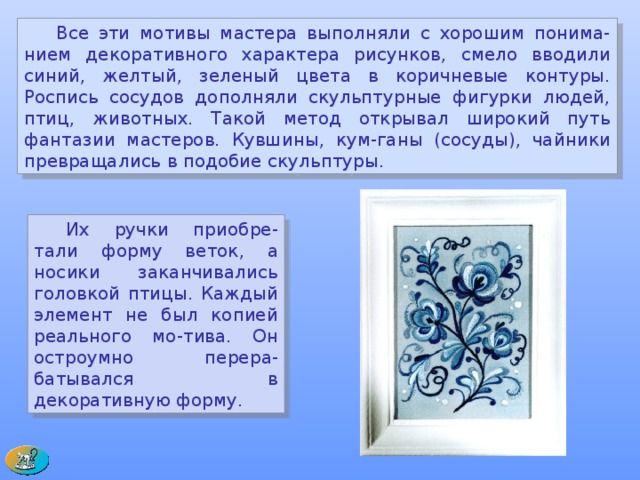  Все эти мотивы мастера выполняли с хорошим понима-нием декоративного характера рисунков, смело вводили синий, желтый, зеленый цвета в коричневые контуры. Роспись сосудов дополняли скульптурные фигурки людей, птиц, животных. Такой метод открывал широкий путь фантазии мастеров. Кувшины, кум-ганы (сосуды), чайники превращались в подобие скульптуры.  Их ручки приобре-тали форму веток, а носики заканчивались головкой птицы. Каждый элемент не был копией реального мо-тива. Он остроумно перера-батывался в декоративную форму.  