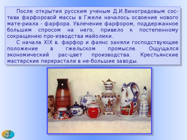  После открытия русским ученым Д.И.Виноградовым сос-тава фарфоровой массы в Гжели началось освоение нового мате-риала - фарфора. Увлечение фарфором, поддержанное большим спросом на него, привело к постепенному сокращению про-изводства майолики.  С начала XIX в. фарфор и фаянс заняли господствующее положение в гжельском промысле. Ощущался экономический рас-цвет производства. Крестьянские мастерские перерастали в не-большие заводы.        