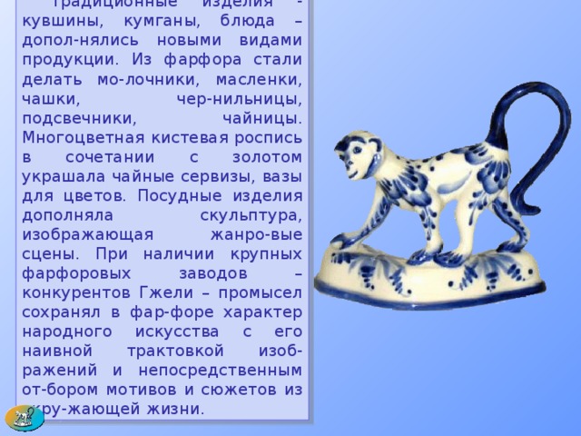  Традиционные изделия - кувшины, кумганы, блюда – допол-нялись новыми видами продукции. Из фарфора стали делать мо-лочники, масленки, чашки, чер-нильницы, подсвечники, чайницы. Многоцветная кистевая роспись в сочетании с золотом украшала чайные сервизы, вазы для цветов. Посудные изделия дополняла скульптура, изображающая жанро-вые сцены. При наличии крупных фарфоровых заводов – конкурентов Гжели – промысел сохранял в фар-форе характер народного искусства с его наивной трактовкой изоб-ражений и непосредственным от-бором мотивов и сюжетов из окру-жающей жизни.  