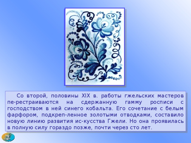  Со второй, половины XIX в. работы гжельских мастеров пе-рестраиваются на сдержанную гамму росписи с господством в ней синего кобальта. Его сочетание с белым фарфором, подкреп-ленное золотыми отводками, составило новую линию развития ис-кусства Гжели. Но она проявилась в полную силу гораздо позже, почти через сто лет. 