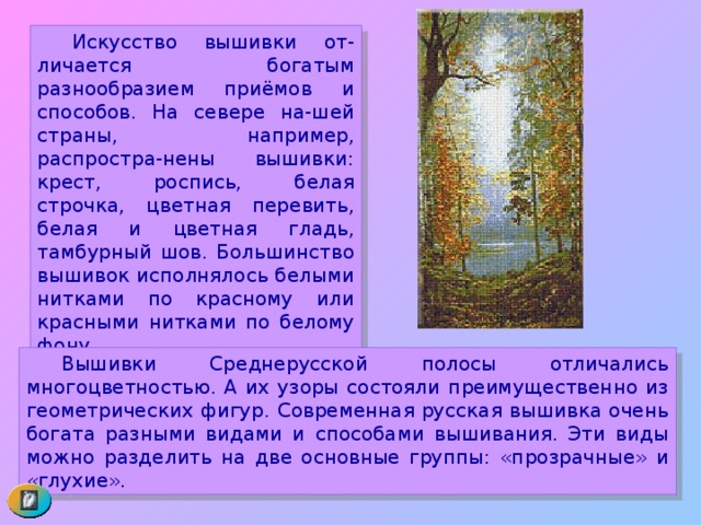  Искусство вышивки от-личается богатым разнообразием приёмов и способов. На севере на-шей страны, например, распростра-нены вышивки: крест, роспись, белая строчка, цветная перевить, белая и цветная гладь, тамбурный шов. Большинство вышивок исполнялось белыми нитками по красному или красными нитками по белому фону.  Вышивки Среднерусской полосы отличались многоцветностью. А их узоры состояли преимущественно из геометрических фигур. Современная русская вышивка очень богата разными видами и способами вышивания. Эти виды можно разделить на две основные группы: «прозрачные» и «глухие».  