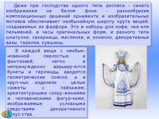  Даже при господстве одного типа росписи - синего изображения на белом фоне - разнообразие композиционных решений орнамента и изобразительных мотивов обеспечивает необычайную широту круга вещей, создаваемых из фарфора. Это и наборы для кофе, чая или пельменей, и часы оригинальных форм, и разного типа шкатулки, сахарницы, масленки, и, конечно, декоративные вазы, тарелки, кувшины.  В каждой вещи с необык-новенной смелостью и фантазией, легко и непринужденно варьиру-ются букеты и гирлянды, вводятся геометрические пояски, а в круп-ных изделиях - целые сюжеты с пейзажем, архитектурными соору-жениями и человеческими фигур-ками, изображаемые условными средствами декоративного искус-ства.  